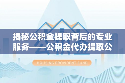 宜川揭秘公积金提取背后的专业服务——公积金代办提取公司的角色与价值
