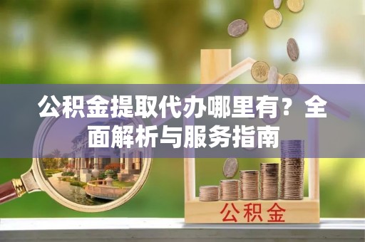 宜川公积金提取代办哪里有？全面解析与服务指南