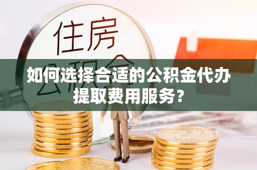 宜川如何选择合适的公积金代办提取费用服务？