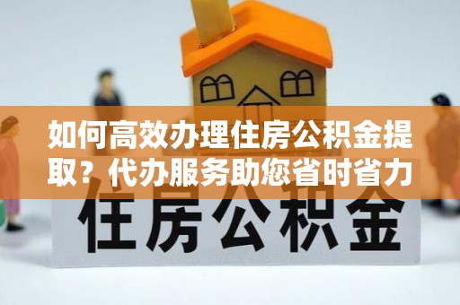 宜川如何高效办理住房公积金提取？代办服务助您省时省力