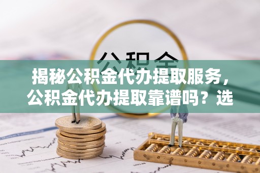 宜川揭秘公积金代办提取服务，公积金代办提取靠谱吗？选择前你需要知道这些！