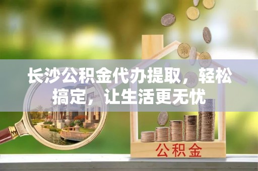 宜川长沙公积金代办提取，轻松搞定，让生活更无忧