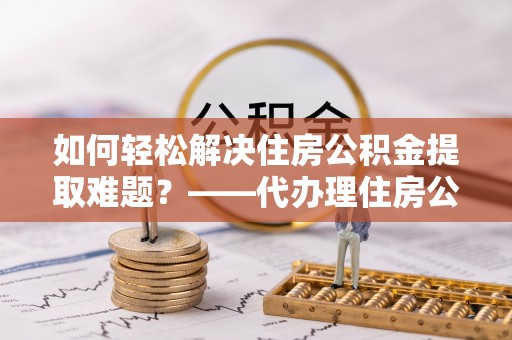 宜川如何轻松解决住房公积金提取难题？——代办理住房公积金提取服务解析