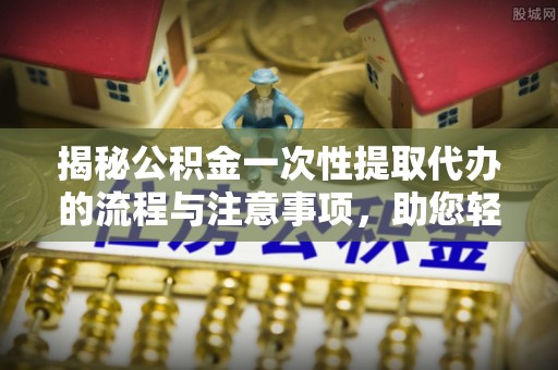 宜川揭秘公积金一次性提取代办的流程与注意事项，助您轻松搞定财务规划