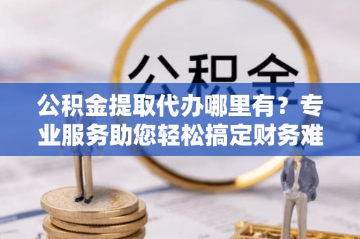 宜川公积金提取代办哪里有？专业服务助您轻松搞定财务难题