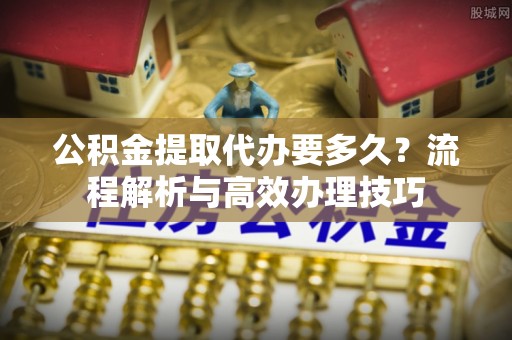 宜川公积金提取代办要多久？流程解析与高效办理技巧