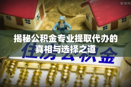 宜川揭秘公积金专业提取代办的真相与选择之道