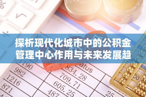 宜川探析现代化城市中的公积金管理中心作用与未来发展趋势