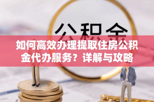 宜川如何高效办理提取住房公积金代办服务？详解与攻略