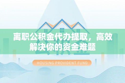 宜川离职公积金代办提取，高效解决你的资金难题