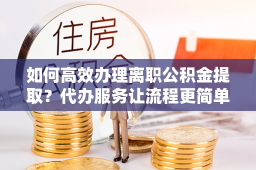 宜川如何高效办理离职公积金提取？代办服务让流程更简单