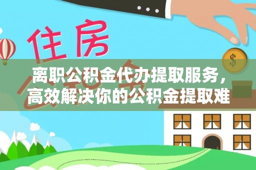 宜川离职公积金代办提取服务，高效解决你的公积金提取难题