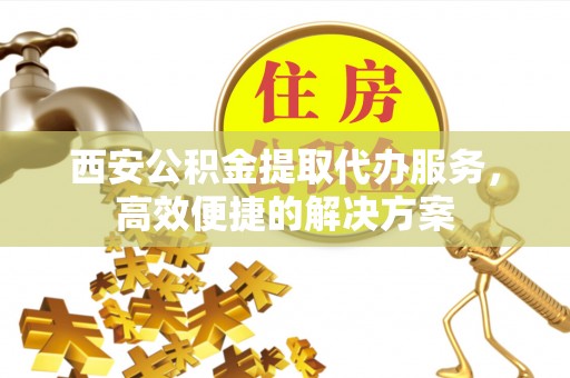 宜川西安公积金提取代办服务，高效便捷的解决方案