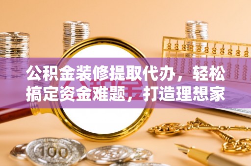 宜川公积金装修提取代办，轻松搞定资金难题，打造理想家居