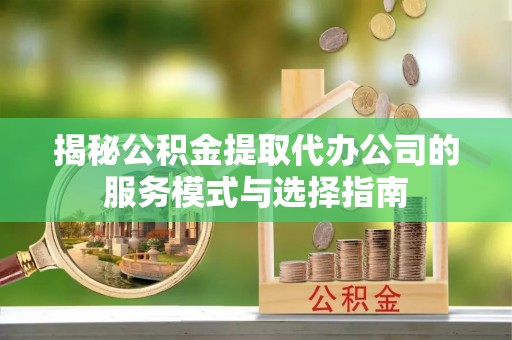 宜川揭秘公积金提取代办公司的服务模式与选择指南