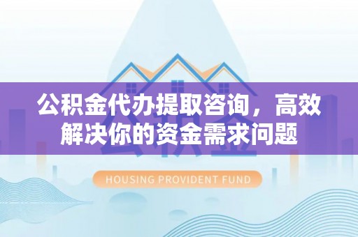 宜川公积金代办提取咨询，高效解决你的资金需求问题