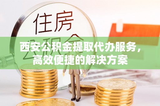 宜川西安公积金提取代办服务，高效便捷的解决方案