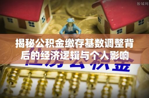 宜川揭秘公积金缴存基数调整背后的经济逻辑与个人影响