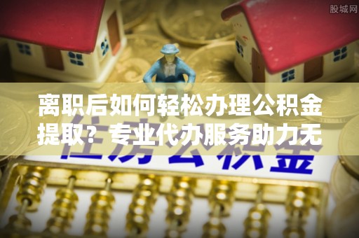 宜川离职后如何轻松办理公积金提取？专业代办服务助力无忧