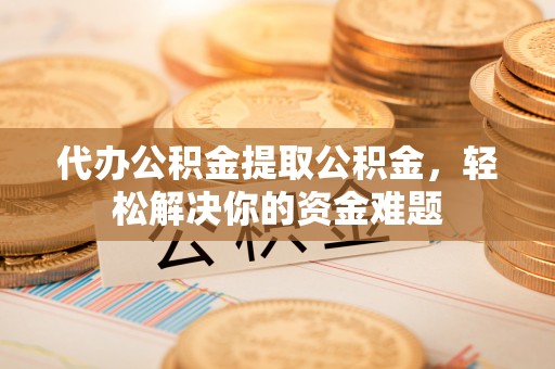 宜川代办公积金提取公积金，轻松解决你的资金难题