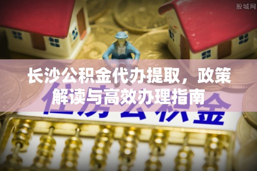 宜川长沙公积金代办提取，政策解读与高效办理指南