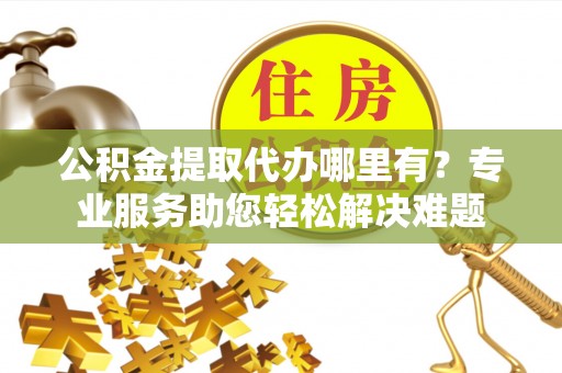 宜川公积金提取代办哪里有？专业服务助您轻松解决难题