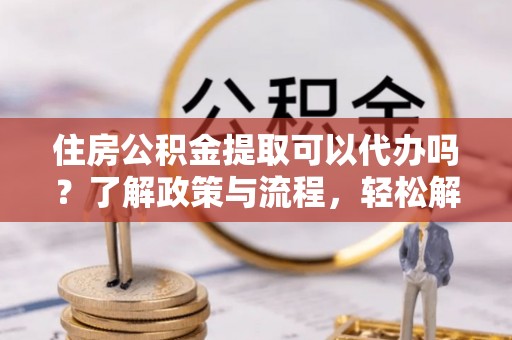宜川住房公积金提取可以代办吗？了解政策与流程，轻松解决你的疑问