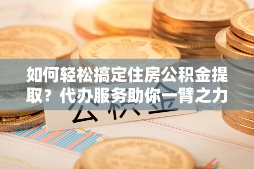 宜川如何轻松搞定住房公积金提取？代办服务助你一臂之力