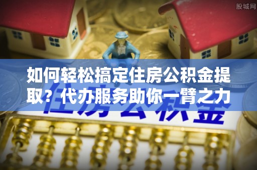 宜川如何轻松搞定住房公积金提取？代办服务助你一臂之力