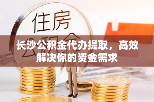 宜川长沙公积金代办提取，高效解决你的资金需求