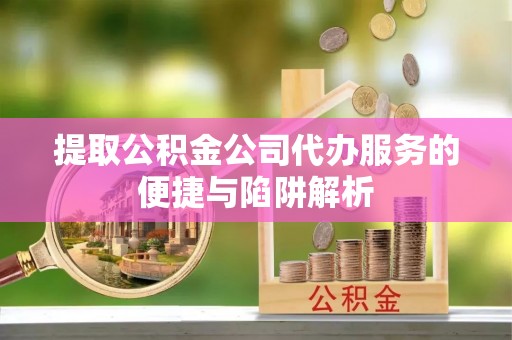 宜川提取公积金公司代办服务的便捷与陷阱解析