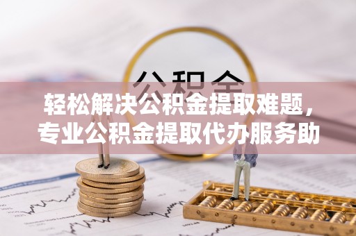 宜川轻松解决公积金提取难题，专业公积金提取代办服务助您无忧
