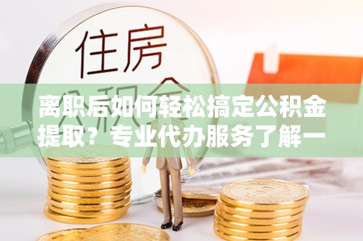 宜川离职后如何轻松搞定公积金提取？专业代办服务了解一下
