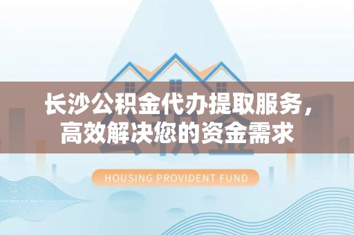宜川长沙公积金代办提取服务，高效解决您的资金需求