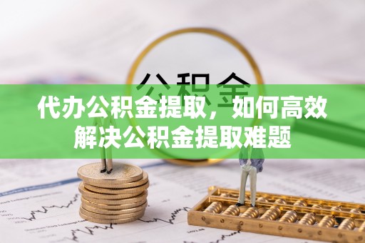 宜川代办公积金提取，如何高效解决公积金提取难题
